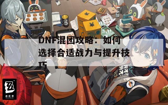 DNF混团攻略：如何选择合适战力与提升技巧