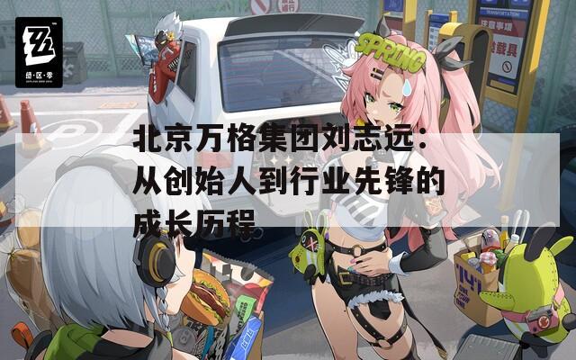 北京万格集团刘志远：从创始人到行业先锋的成长历程