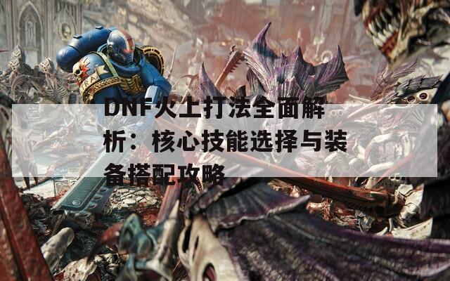 DNF火上打法全面解析：核心技能选择与装备搭配攻略