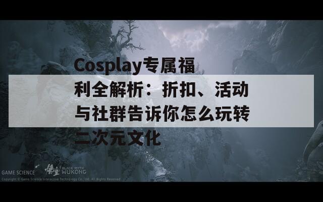 Cosplay专属福利全解析：折扣、活动与社群告诉你怎么玩转二次元文化