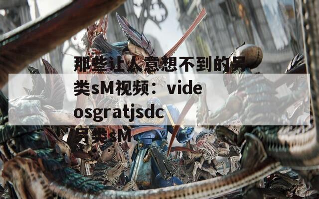 那些让人意想不到的另类sM视频：videosgratjsdc另类sM