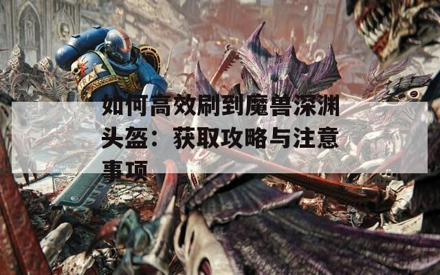 如何高效刷到魔兽深渊头盔：获取攻略与注意事项