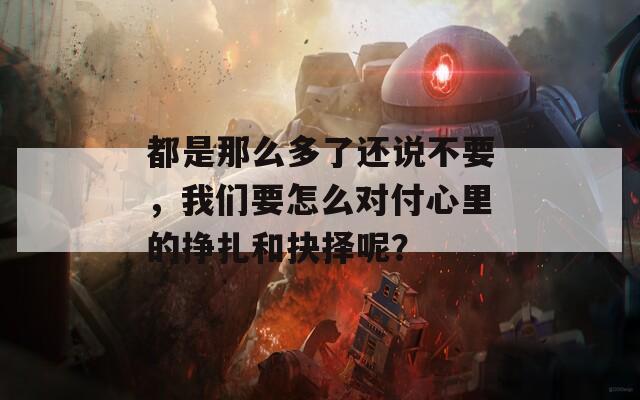 都是那么多了还说不要，我们要怎么对付心里的挣扎和抉择呢？