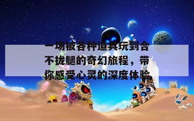 一场被各种道具玩到合不拢腿的奇幻旅程，带你感受心灵的深度体验