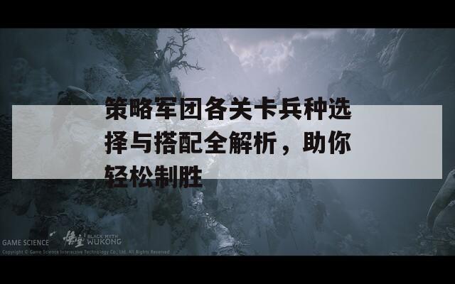 策略军团各关卡兵种选择与搭配全解析，助你轻松制胜