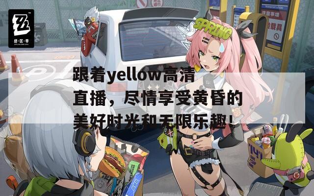 跟着yellow高清直播，尽情享受黄昏的美好时光和无限乐趣！