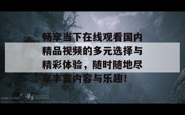 畅享当下在线观看国内精品视频的多元选择与精彩体验，随时随地尽享丰富内容与乐趣！