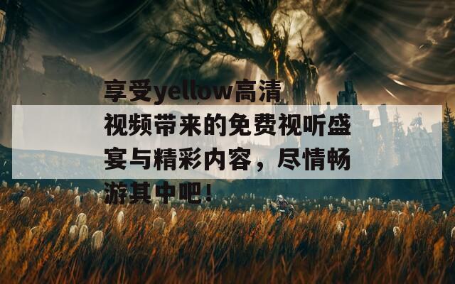 享受yellow高清视频带来的免费视听盛宴与精彩内容，尽情畅游其中吧！