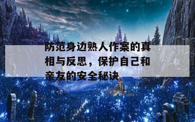 防范身边熟人作案的真相与反思，保护自己和亲友的安全秘诀