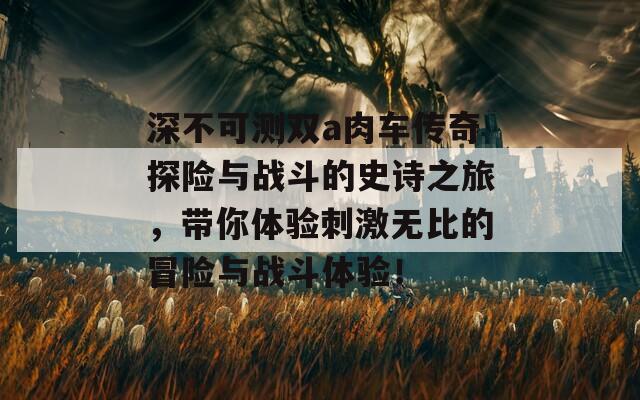 深不可测双a肉车传奇探险与战斗的史诗之旅，带你体验刺激无比的冒险与战斗体验！