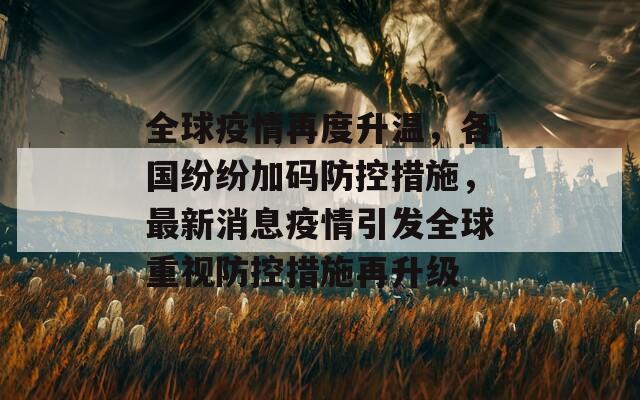 全球疫情再度升温，各国纷纷加码防控措施，最新消息疫情引发全球重视防控措施再升级