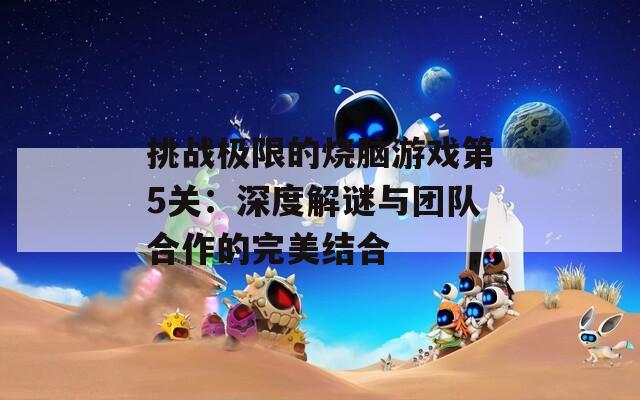 挑战极限的烧脑游戏第5关：深度解谜与团队合作的完美结合