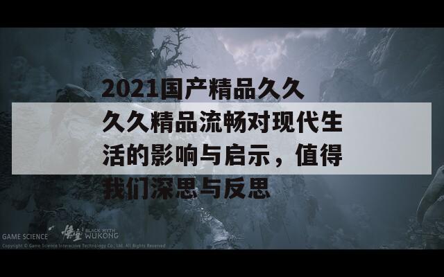 2021国产精品久久久久精品流畅对现代生活的影响与启示，值得我们深思与反思