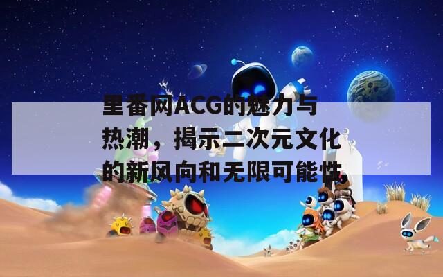 里番网ACG的魅力与热潮，揭示二次元文化的新风向和无限可能性