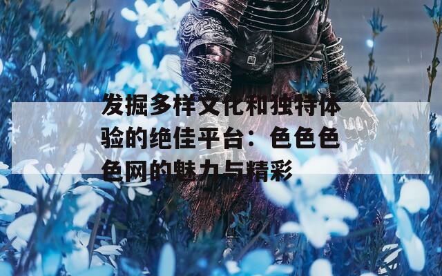 发掘多样文化和独特体验的绝佳平台：色色色色网的魅力与精彩