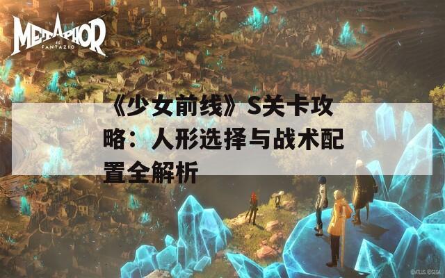 《少女前线》S关卡攻略：人形选择与战术配置全解析