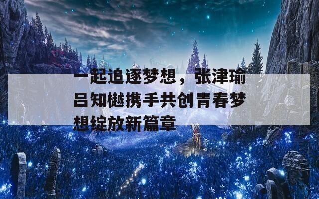 一起追逐梦想，张津瑜吕知樾携手共创青春梦想绽放新篇章