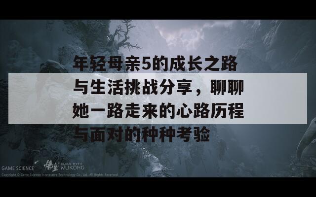 年轻母亲5的成长之路与生活挑战分享，聊聊她一路走来的心路历程与面对的种种考验