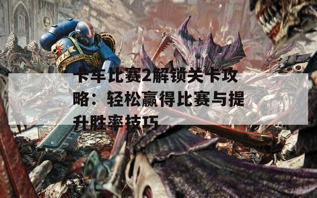 卡车比赛2解锁关卡攻略：轻松赢得比赛与提升胜率技巧