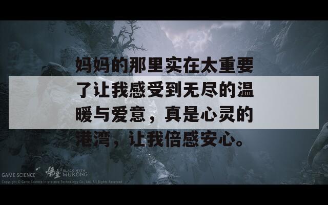 妈妈的那里实在太重要了让我感受到无尽的温暖与爱意，真是心灵的港湾，让我倍感安心。