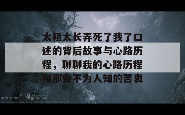 太粗太长弄死了我了口述的背后故事与心路历程，聊聊我的心路历程和那些不为人知的苦衷