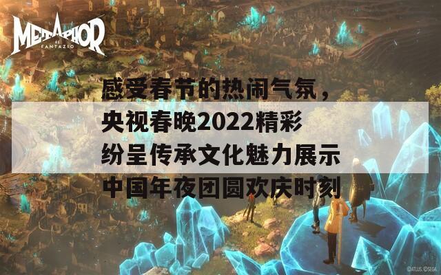 感受春节的热闹气氛，央视春晚2022精彩纷呈传承文化魅力展示中国年夜团圆欢庆时刻