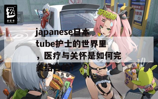 japanese日本tube护士的世界里，医疗与关怀是如何完美结合的？