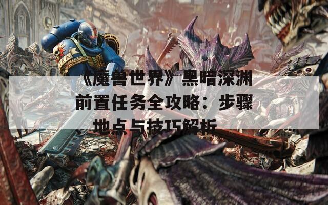 《魔兽世界》黑暗深渊前置任务全攻略：步骤、地点与技巧解析