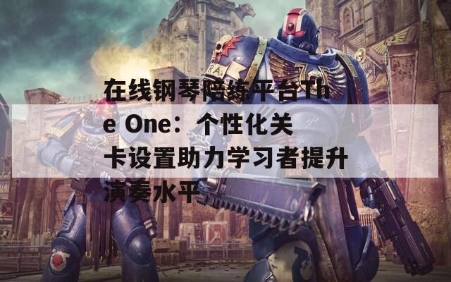 在线钢琴陪练平台The One：个性化关卡设置助力学习者提升演奏水平