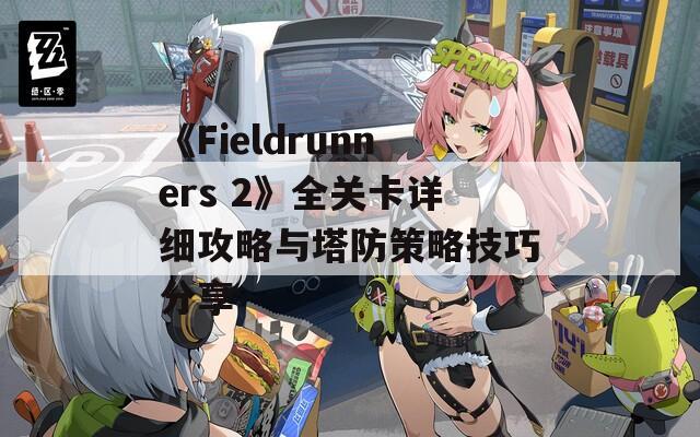 《Fieldrunners 2》全关卡详细攻略与塔防策略技巧分享