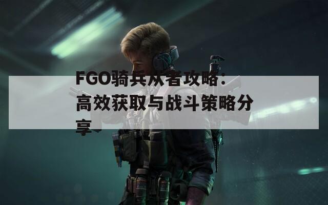 FGO骑兵从者攻略：高效获取与战斗策略分享