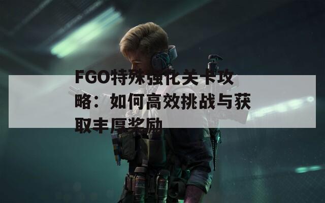 FGO特殊强化关卡攻略：如何高效挑战与获取丰厚奖励