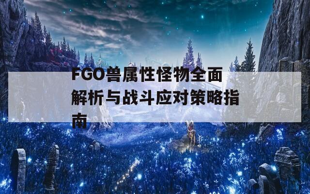 FGO兽属性怪物全面解析与战斗应对策略指南