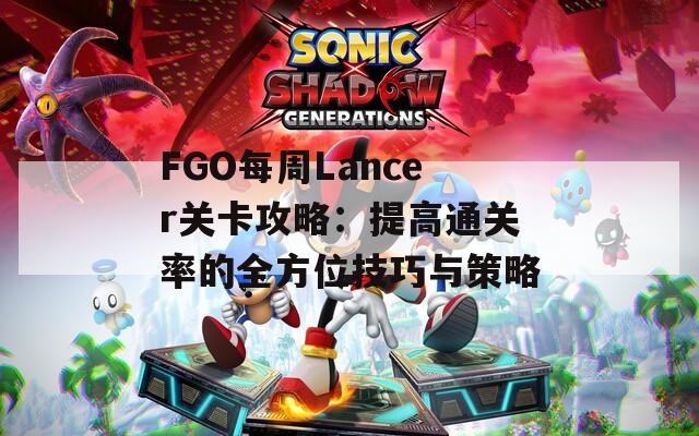 FGO每周Lancer关卡攻略：提高通关率的全方位技巧与策略