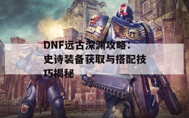 DNF远古深渊攻略：史诗装备获取与搭配技巧揭秘