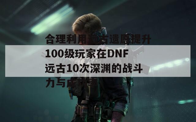 合理利用远古遗愿提升100级玩家在DNF远古10次深渊的战斗力与成功率