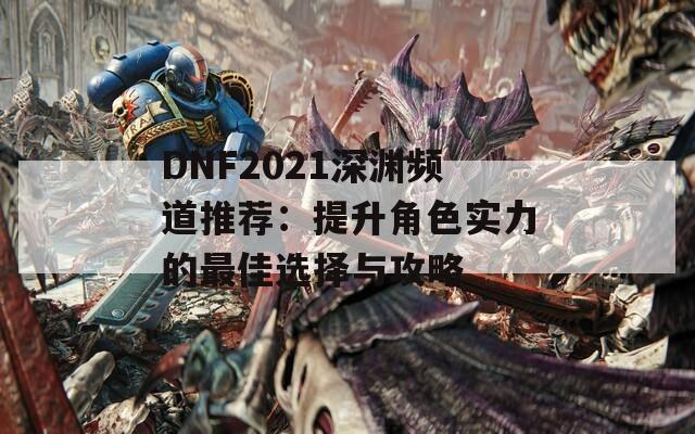 DNF2021深渊频道推荐：提升角色实力的最佳选择与攻略