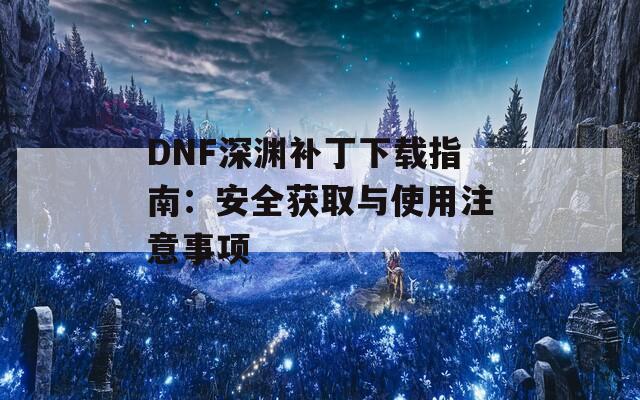 DNF深渊补丁下载指南：安全获取与使用注意事项