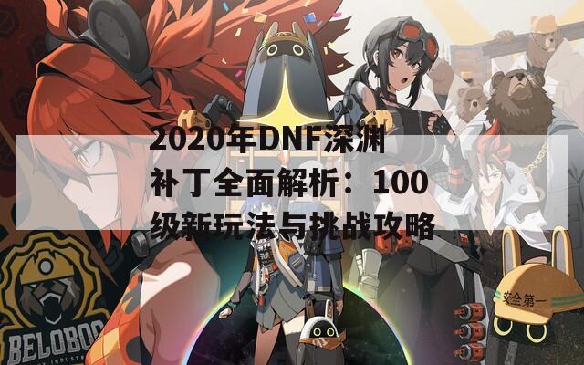 2020年DNF深渊补丁全面解析：100级新玩法与挑战攻略