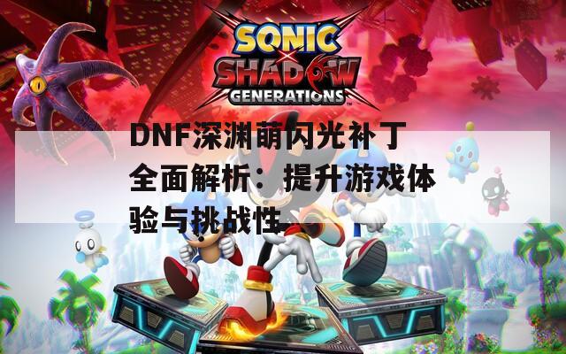 DNF深渊萌闪光补丁全面解析：提升游戏体验与挑战性