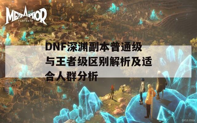 DNF深渊副本普通级与王者级区别解析及适合人群分析