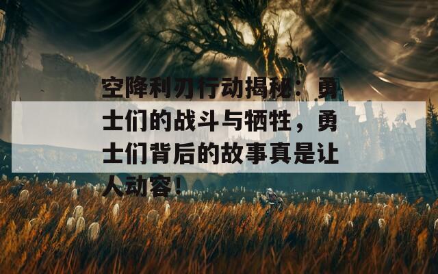 空降利刃行动揭秘：勇士们的战斗与牺牲，勇士们背后的故事真是让人动容！