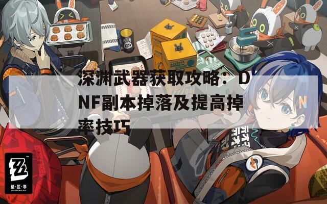 深渊武器获取攻略：DNF副本掉落及提高掉率技巧