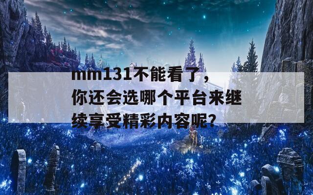 mm131不能看了，你还会选哪个平台来继续享受精彩内容呢？