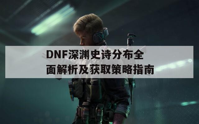 DNF深渊史诗分布全面解析及获取策略指南