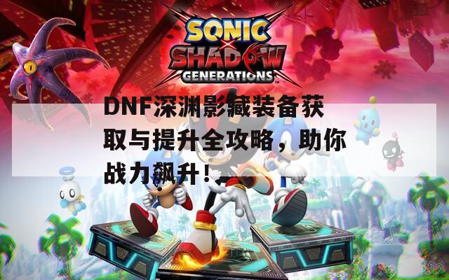 DNF深渊影藏装备获取与提升全攻略，助你战力飙升！