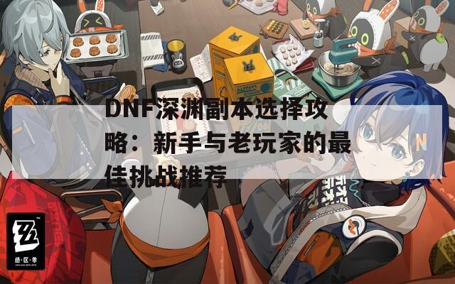 DNF深渊副本选择攻略：新手与老玩家的最佳挑战推荐