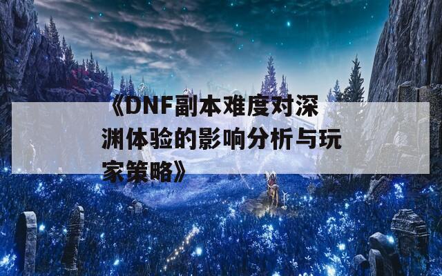 《DNF副本难度对深渊体验的影响分析与玩家策略》