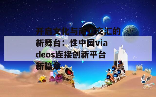 开启文化与商业交汇的新舞台：性中国viadeos连接创新平台新篇章