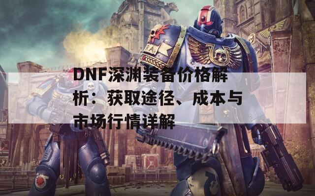 DNF深渊装备价格解析：获取途径、成本与市场行情详解